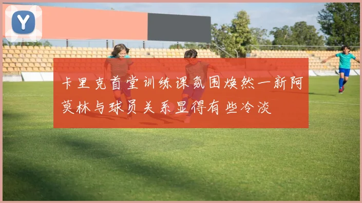 卡里克首堂训练课氛围焕然一新阿莫林与球员关系显得有些冷淡