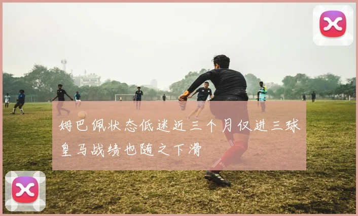 姆巴佩状态低迷近三个月仅进三球皇马战绩也随之下滑