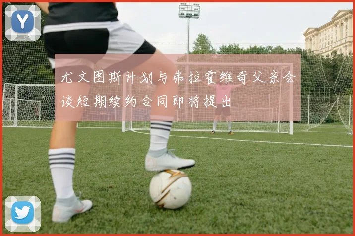 尤文图斯计划与弗拉霍维奇父亲会谈短期续约合同即将提出