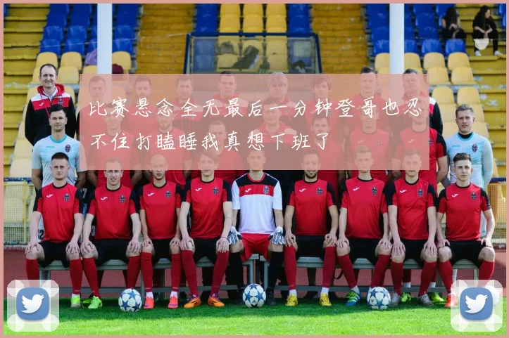 比赛悬念全无最后一分钟登哥也忍不住打瞌睡我真想下班了