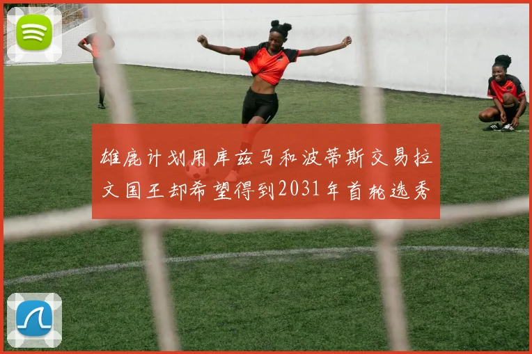 雄鹿计划用库兹马和波蒂斯交易拉文国王却希望得到2031年首轮选秀权
