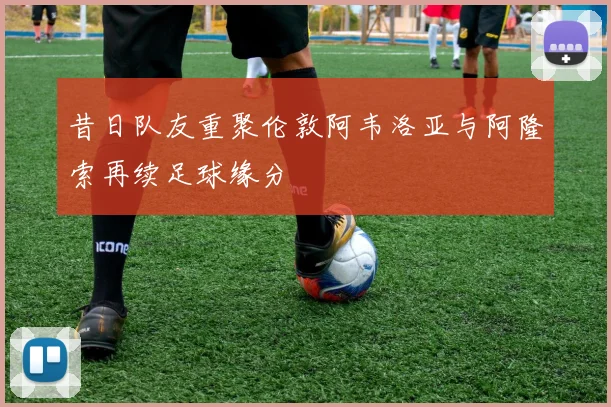 昔日队友重聚伦敦阿韦洛亚与阿隆索再续足球缘分