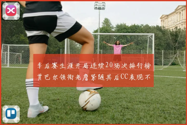 季后赛生涯开局连续20场次排行榜贾巴尔领衔老詹紧随其后CC表现不俗