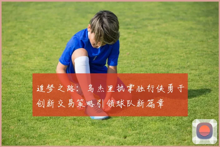 追梦之路：乌杰里执掌独行侠勇于创新交易策略引领球队新篇章