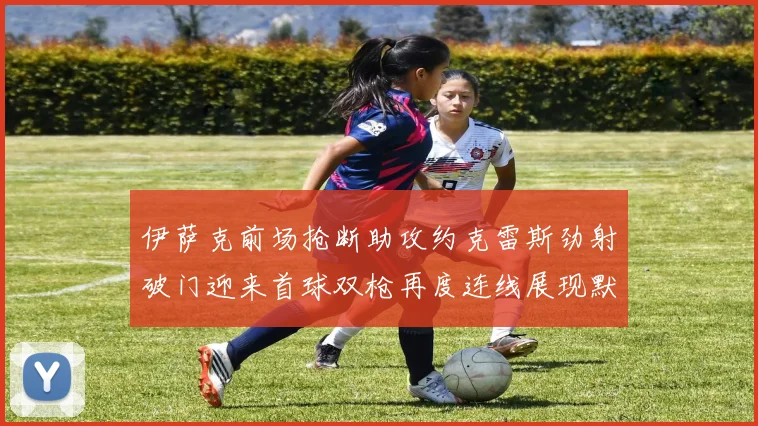 伊萨克前场抢断助攻约克雷斯劲射破门迎来首球双枪再度连线展现默契