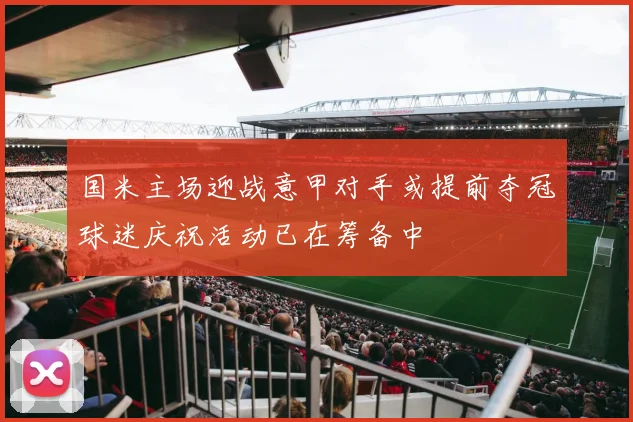 国米主场迎战意甲对手或提前夺冠球迷庆祝活动已在筹备中