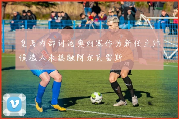 皇马内部讨论奥利塞作为新任主帅候选人未接触阿尔瓦雷斯