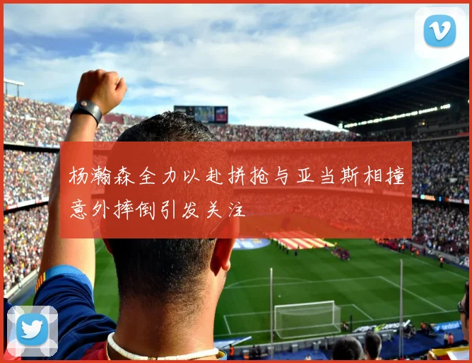 杨瀚森全力以赴拼抢与亚当斯相撞意外摔倒引发关注