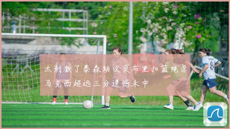 太刺激了泰森助攻莫布里扣篮绝杀马克西超远三分遗憾未中