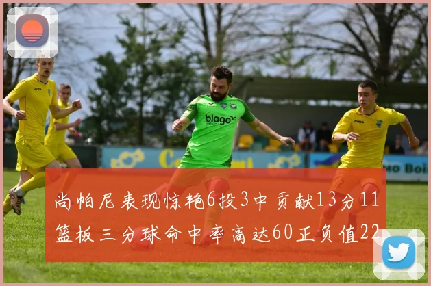 尚帕尼表现惊艳6投3中贡献13分11篮板三分球命中率高达60正负值22