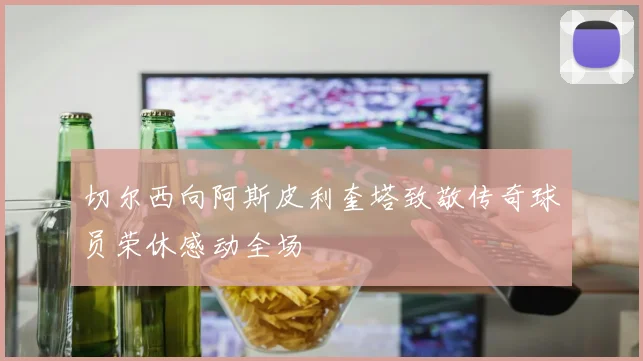 切尔西向阿斯皮利奎塔致敬传奇球员荣休感动全场