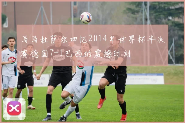 马马杜萨尔回忆2014年世界杯半决赛德国7-1巴西的震撼时刻