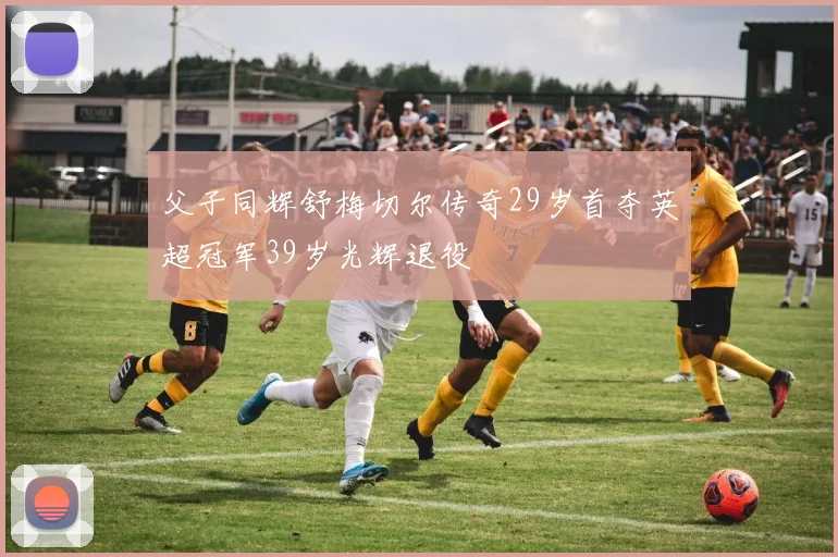 父子同辉舒梅切尔传奇29岁首夺英超冠军39岁光辉退役