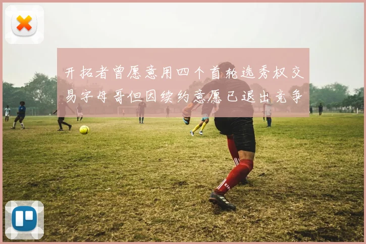 开拓者曾愿意用四个首轮选秀权交易字母哥但因续约意愿已退出竞争