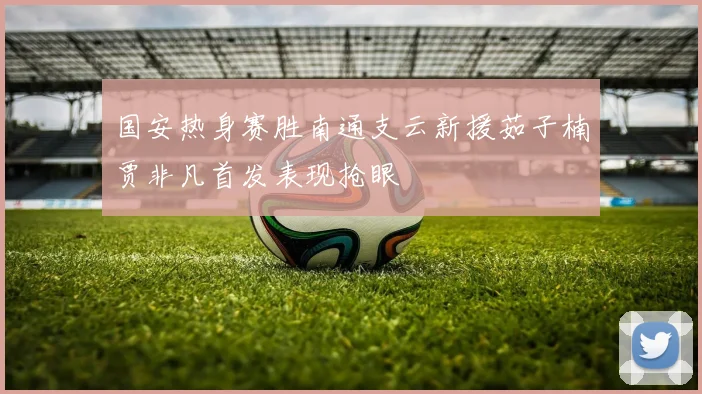 国安热身赛胜南通支云新援茹子楠贾非凡首发表现抢眼