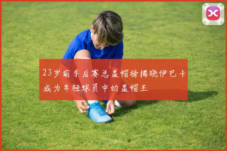 23岁前季后赛总盖帽榜揭晓伊巴卡成为年轻球员中的盖帽王