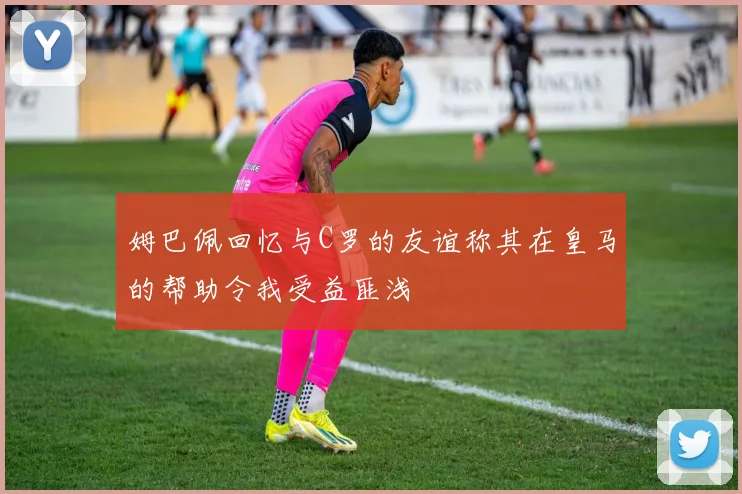 姆巴佩回忆与C罗的友谊称其在皇马的帮助令我受益匪浅