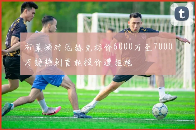 布莱顿对范赫克标价6000万至7000万镑热刺首轮报价遭拒绝