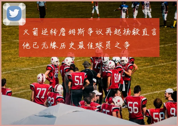 火箭逆转詹姆斯争议再起杨毅直言他已无缘历史最佳球员之争